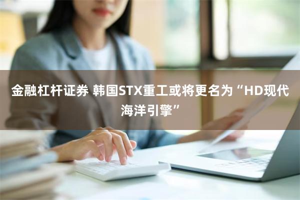 金融杠杆证券 韩国STX重工或将更名为“HD现代海洋引擎”