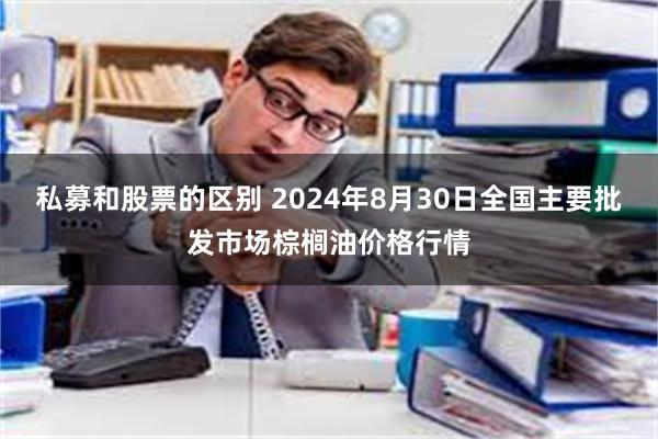 私募和股票的区别 2024年8月30日全国主要批发市场棕榈油