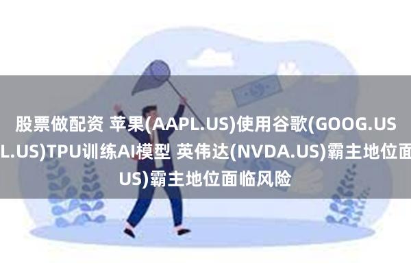 股票做配资 苹果(AAPL.US)使用谷歌(GOOG.US,GOOGL.US)TPU训练AI模型 英伟达(NVDA.US)霸主地位面临风险