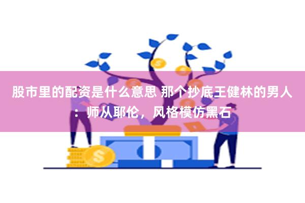 股市里的配资是什么意思 那个抄底王健林的男人：师从耶伦，风格