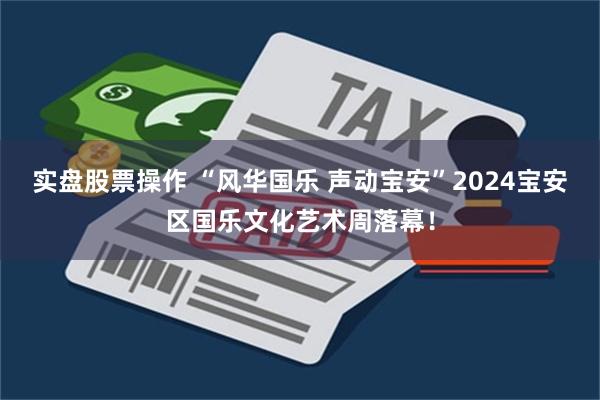 实盘股票操作 “风华国乐 声动宝安”2024宝安区国乐文化艺