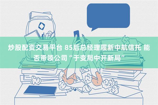 炒股配资交易平台 85后总经理履新中航信托 能否带领公司“于