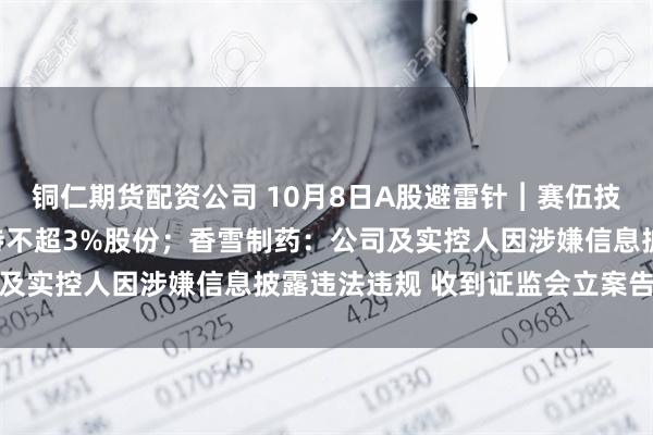 铜仁期货配资公司 10月8日A股避雷针︱赛伍技术：股东银煌投资拟减持不超3%股份；香雪制药：公司及实控人因涉嫌信息披露违法违规 收到证监会立案告知书