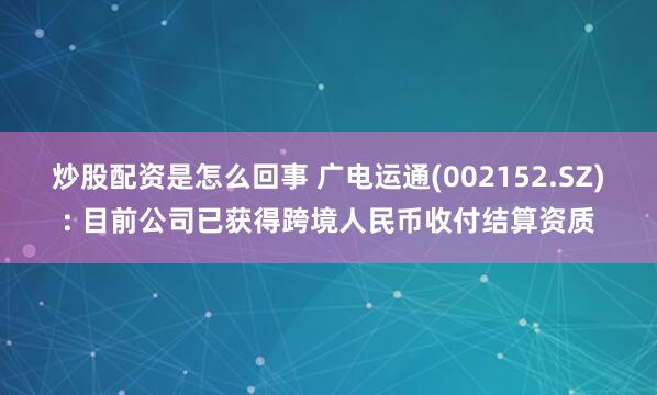 炒股配资是怎么回事 广电运通(002152.SZ): 目前公司已获得跨境人民币收付结算资质