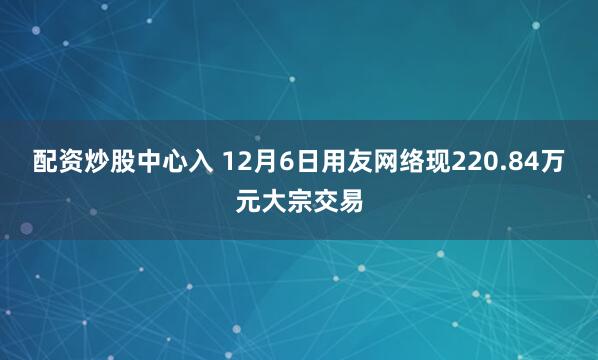 配资炒股中心入 12月6日用友网络现220.84万元大宗交易