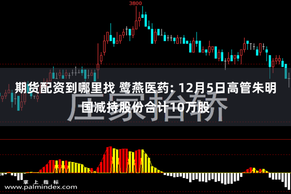 期货配资到哪里找 鹭燕医药: 12月5日高管朱明国减持股份合计10万股