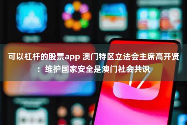 可以杠杆的股票app 澳门特区立法会主席高开贤：维护国家安全是澳门社会共识