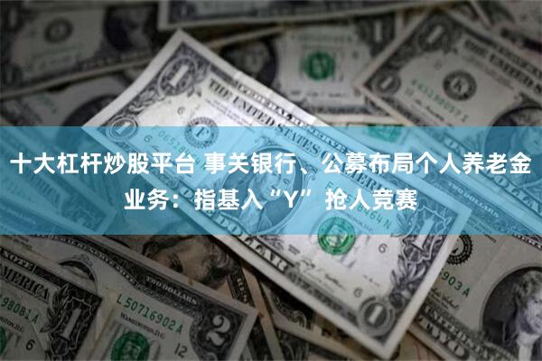 十大杠杆炒股平台 事关银行、公募布局个人养老金业务：指基入“Y” 抢人竞赛