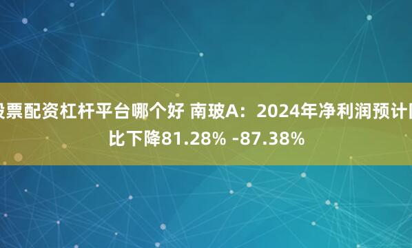 股票配资杠杆平台哪个好 南玻A：2024年净利润预计同比下降81.28% -87.38%