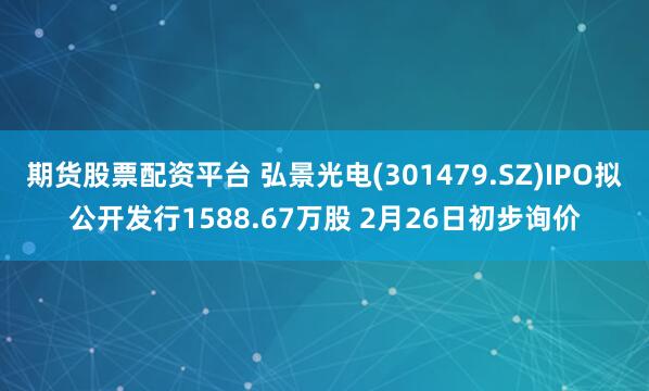 期货股票配资平台 弘景光电(301479.SZ)IPO拟公开发行1588.67万股 2月26日初步询价