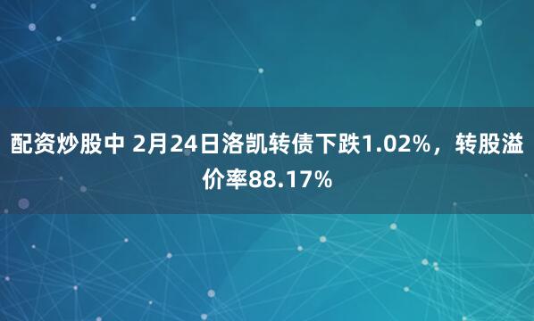 配资炒股中 2月24日洛凯转债下跌1.02%，转股溢价率88.17%