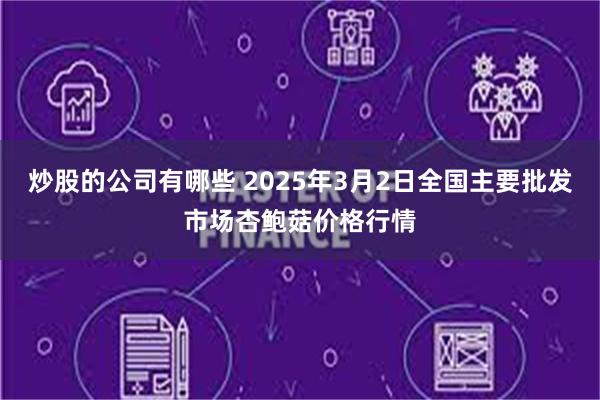 炒股的公司有哪些 2025年3月2日全国主要批发市场杏鲍菇价格行情