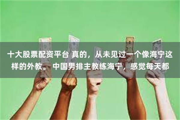 十大股票配资平台 真的，从未见过一个像海宁这样的外教。 中国男排主教练海宁，感觉每天都