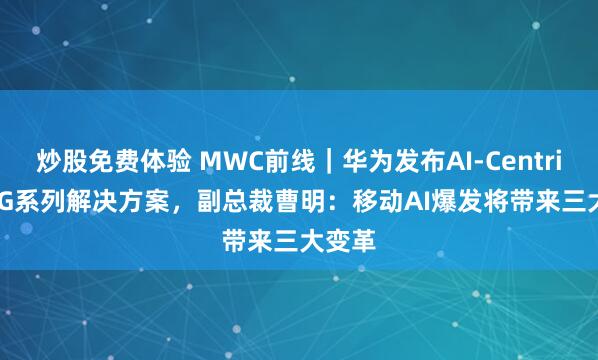 炒股免费体验 MWC前线｜华为发布AI-Centric 5.5G系列解决方案，副总裁曹明：移动AI爆发将带来三大变革