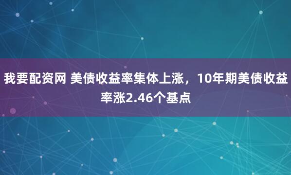 我要配资网 美债收益率集体上涨，10年期美债收益率涨2.46个基点