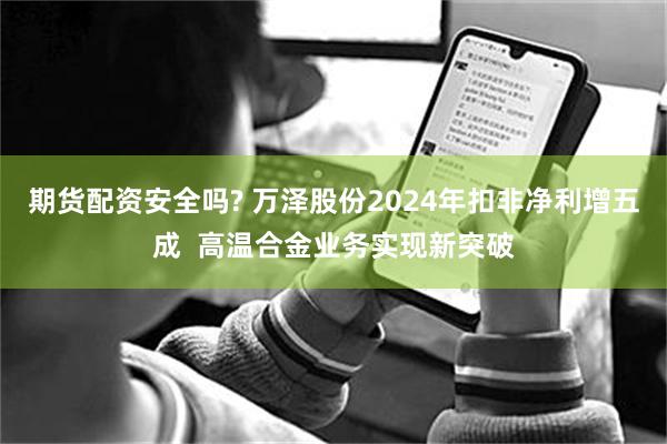 期货配资安全吗? 万泽股份2024年扣非净利增五成  高温合金业务实现新突破