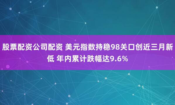 股票配资公司配资 美元指数持稳98关口创近三月新低 年内累计跌幅达9.6%
